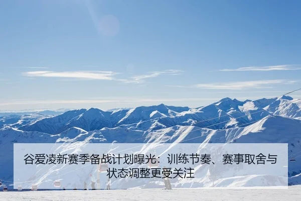 谷爱凌新赛季备战计划曝光：训练节奏、赛事取舍与状态调整更受关注
